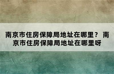 南京市住房保障局地址在哪里？ 南京市住房保障局地址在哪里呀